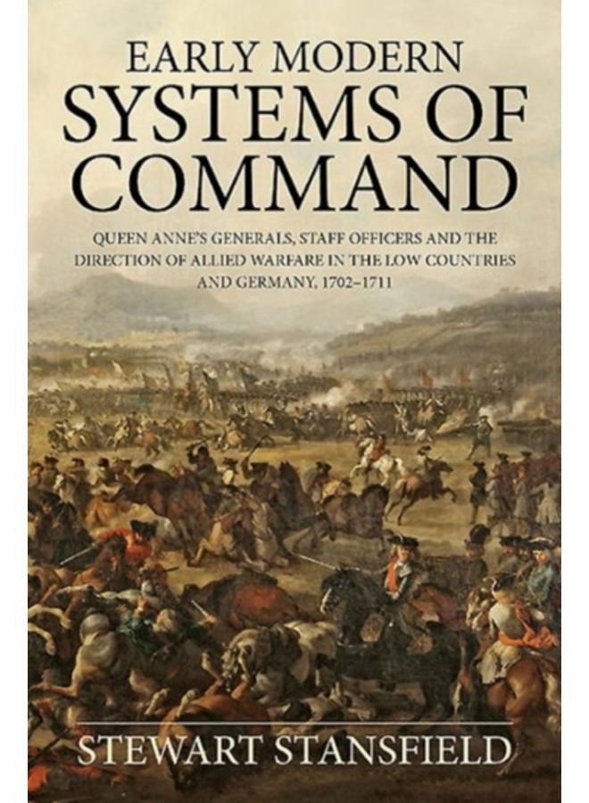 Early Modern Systems of Command : Queen Anne's Generals, Staff Officers and the Direction of Allied Warfare in the Low Countries and Germany, 1702-1711 