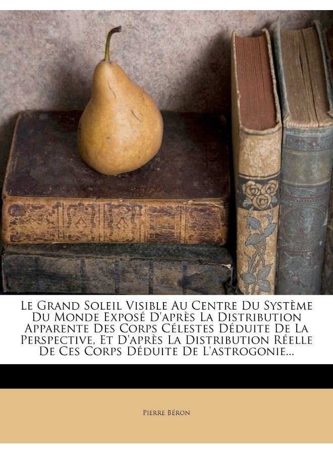 Le Grand Soleil Visible Au Centre Du Système Du Monde Exposé D'après La Distribution Apparente Des Corps Célestes Déduite De La Perspective, Et ... Déduite De L'astrogonie... (French Edition)
