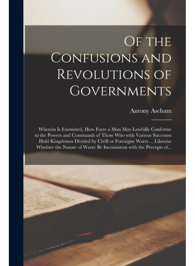 Of the Confusions and Revolutions of Governments Wherein is Examined How Farre a Man May Lawfully Conforme to the Powers and Commands of Those Who With Various Successes Hold Kingdomes Divided by C - Paperback