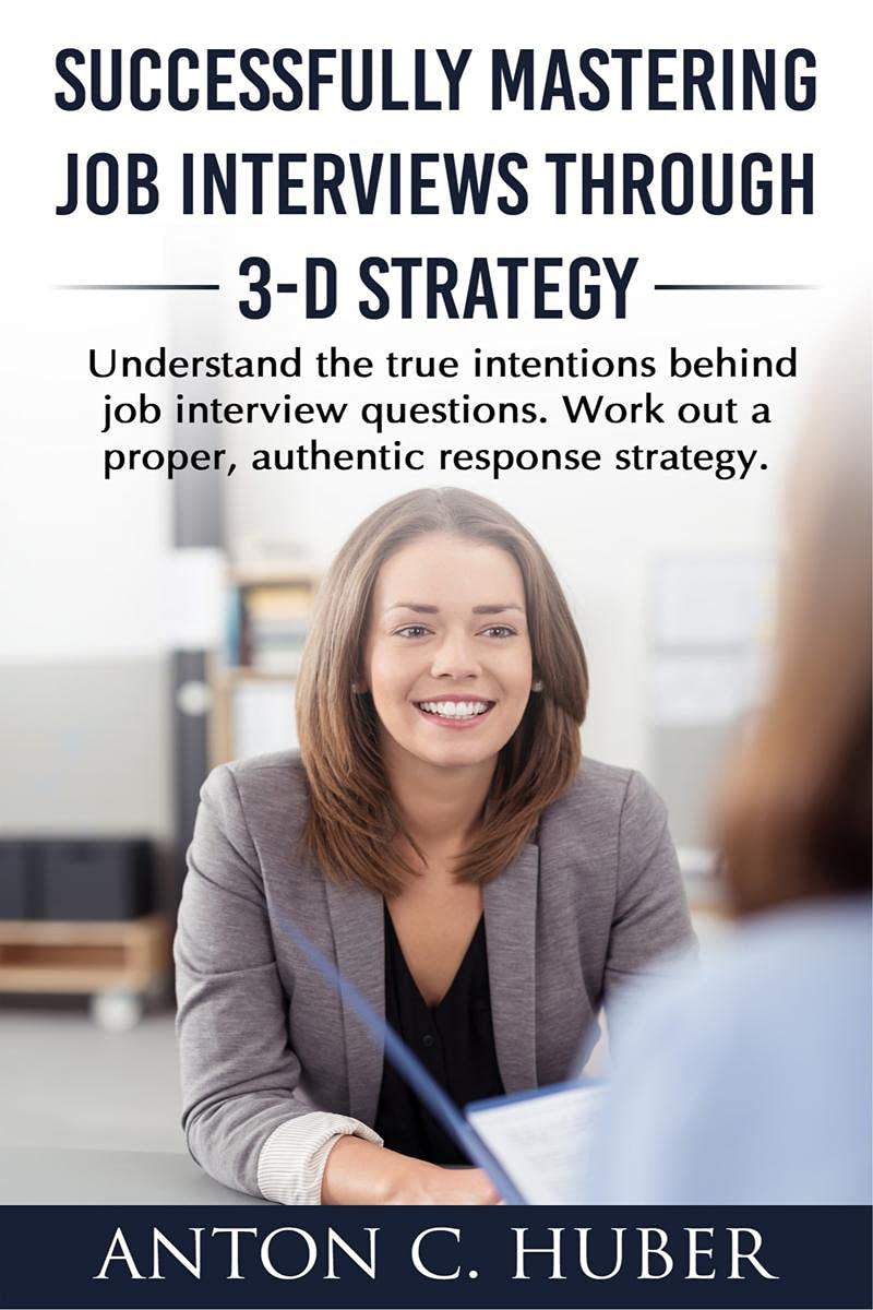 Successfully Mastering Job Interviews Through 3-D Strategy : Understand The True Intentions Behind Job Interview Questions. Work Out A Proper, Authentic Response