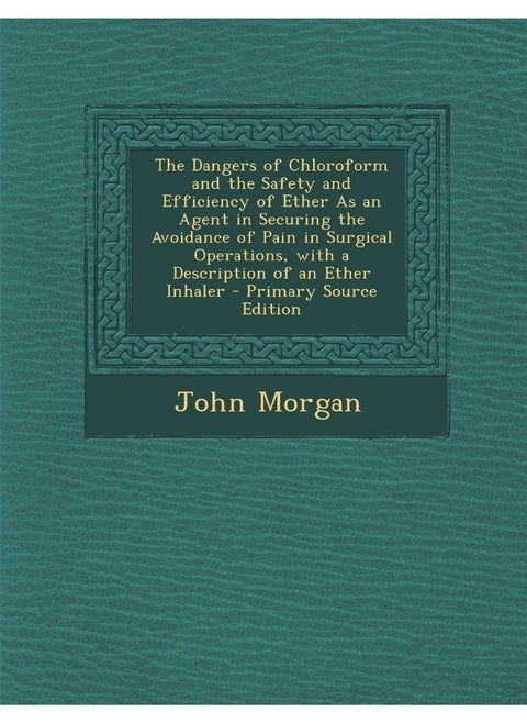 The Dangers of Chloroform and the Safety and Efficiency of Ether As an Agent in Securing the Avoidance of Pain in Surgical Operations, with a Description of an Ether Inhaler