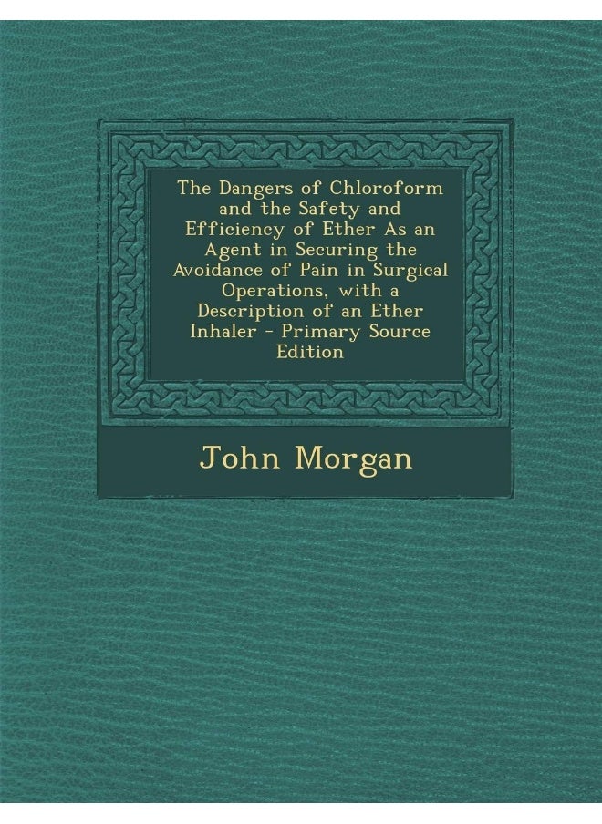The Dangers of Chloroform and the Safety and Efficiency of Ether As an Agent in Securing the Avoidance of Pain in Surgical Operations, with a Description of an Ether Inhaler