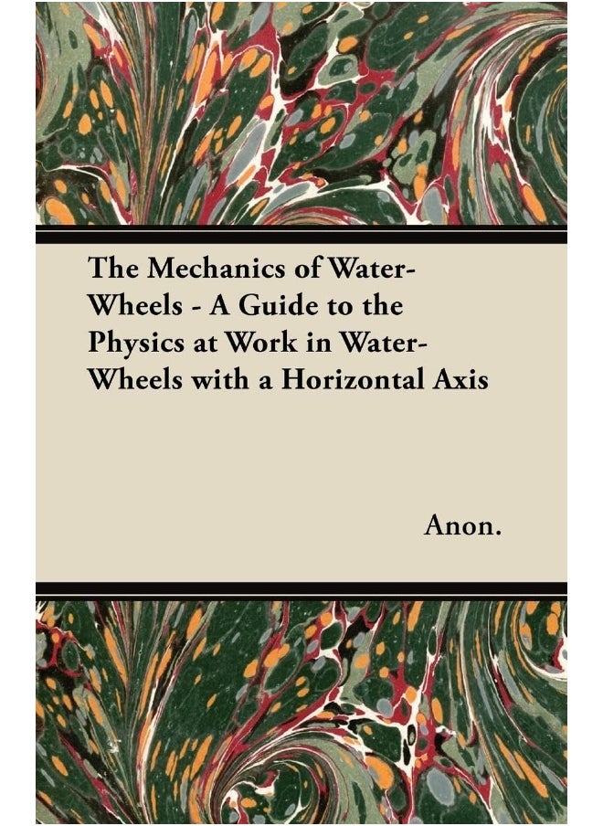 The Mechanics of Water-Wheels - A Guide to the Physics at Work in Water-Wheels with a Horizontal Axis 