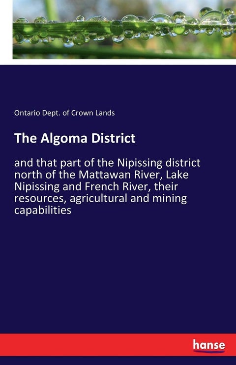 The Algoma District: and that part of the Nipissing district north of the Mattawan River, Lake Nipissing and French River, their resources, agricultural and mining capabilities