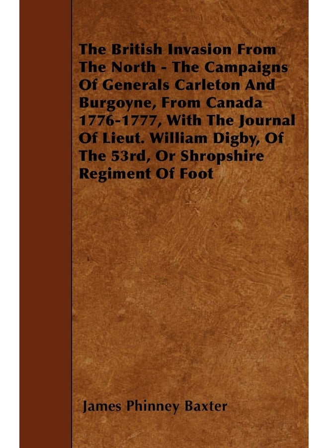 The British Invasion From The North - The Campaigns Of Generals Carleton And Burgoyne, From Canada 1776-1777, With The Journal Of Lieut. William Digby, Of The 53rd, Or Shropshire Regiment Of Foot