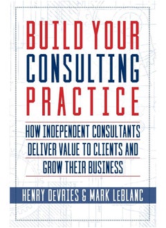 Build Your Consulting Practice: How Independent Consultants Deliver Value to Clients and Grow Their Business 