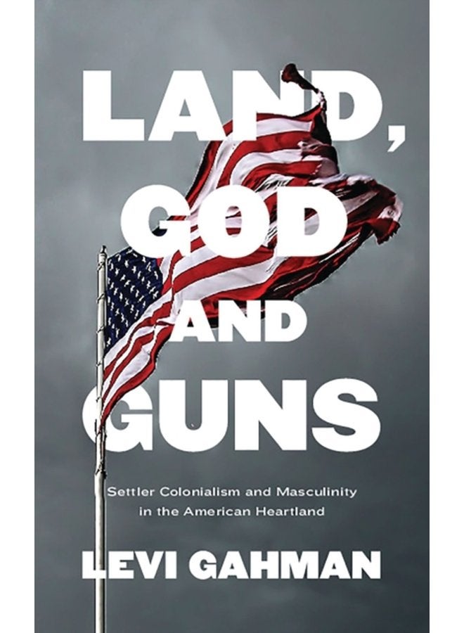 Land God and Guns Settler Colonialism and Masculinity in the American Heartland - Hardback