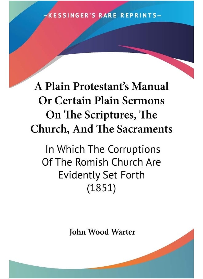 A Plain Protestant's Manual Or Certain Plain Sermons On The Scriptures, The Church, And The Sacraments: In Which The Corruptions Of The Romish Church Are Evidently Set Forth (1851) 