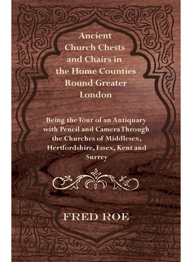 Ancient Church Chests and Chairs in the Home Counties Round Greater London - Being the Tour of an Antiquary with Pencil and Camera Through the Churche