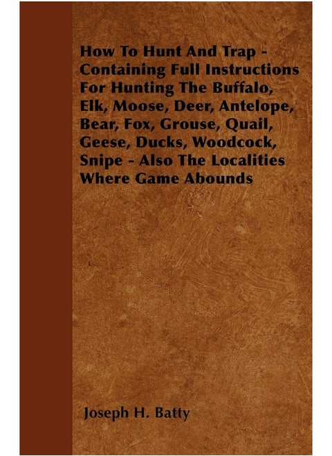 How To Hunt And Trap - Containing Full Instructions For Hunting The Buffalo, Elk, Moose, Deer, Antelope, Bear, Fox, Grouse, Quail, Geese, Ducks, Woodcock, Snipe - Also The Localities Where Game Abo...