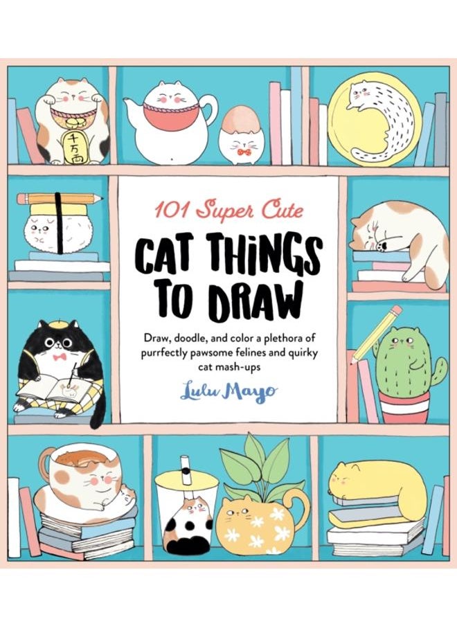 101 Super Cute Cat Things to Draw : Draw, doodle, and color a plethora of purrfectly pawsome felines and quirky cat mash-ups Volume 1