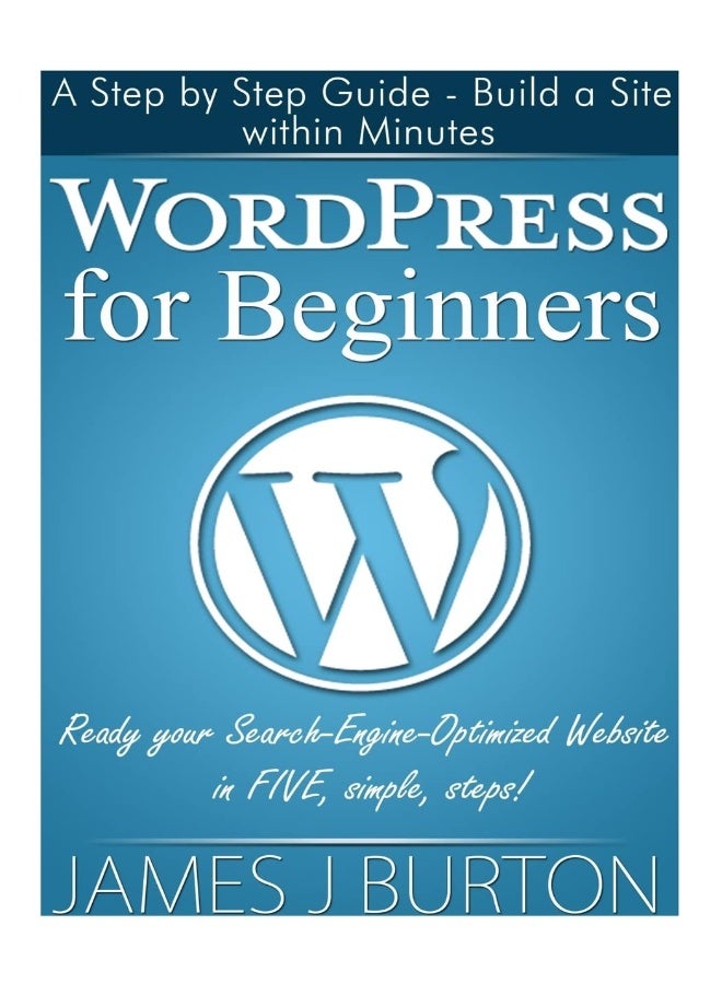 Wordpress for Beginners: A Step Step Guide - Build a Site Within Minutes. Ready Your Search-Engine-Optimized Website in Five, Simple, Steps! by James J. Burton - Paperback