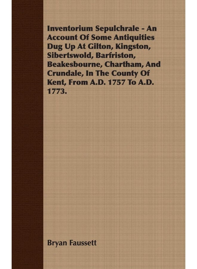 Inventorium Sepulchrale - An Account Of Some Antiquities Dug Up At Gilton, Kingston, Sibertswold, Barfriston, Beakesbourne, Chartham, And Crundale, In The County Of Kent, From A.D. 1757 To A.D. 1773.