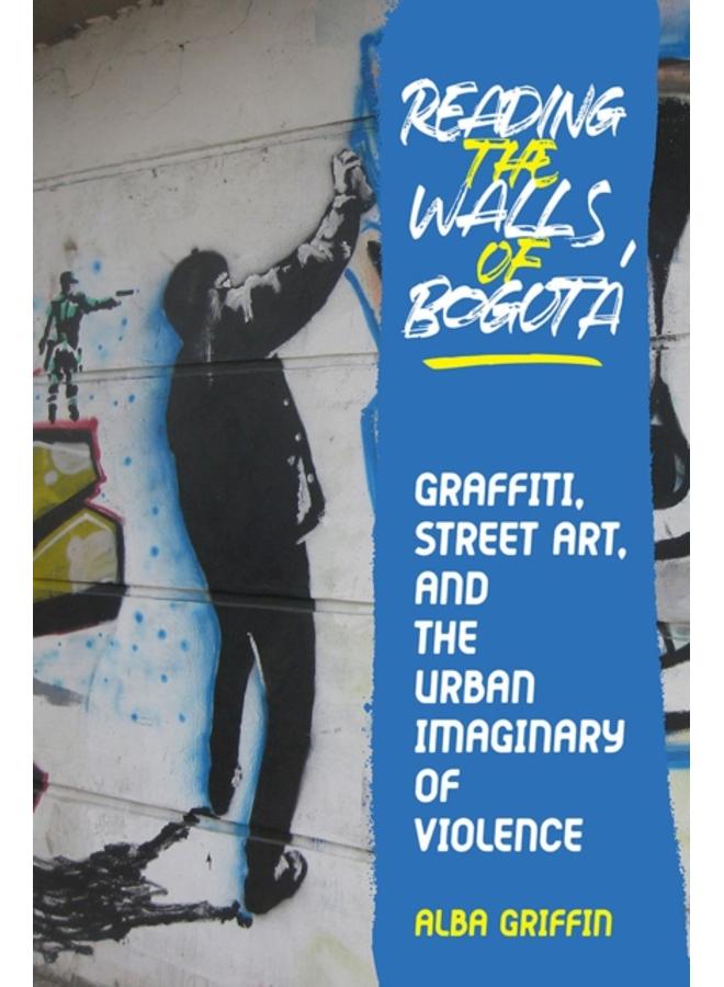 Reading the Walls of Bogota : Graffiti, Street Art, and the Urban Imaginary of Violence 