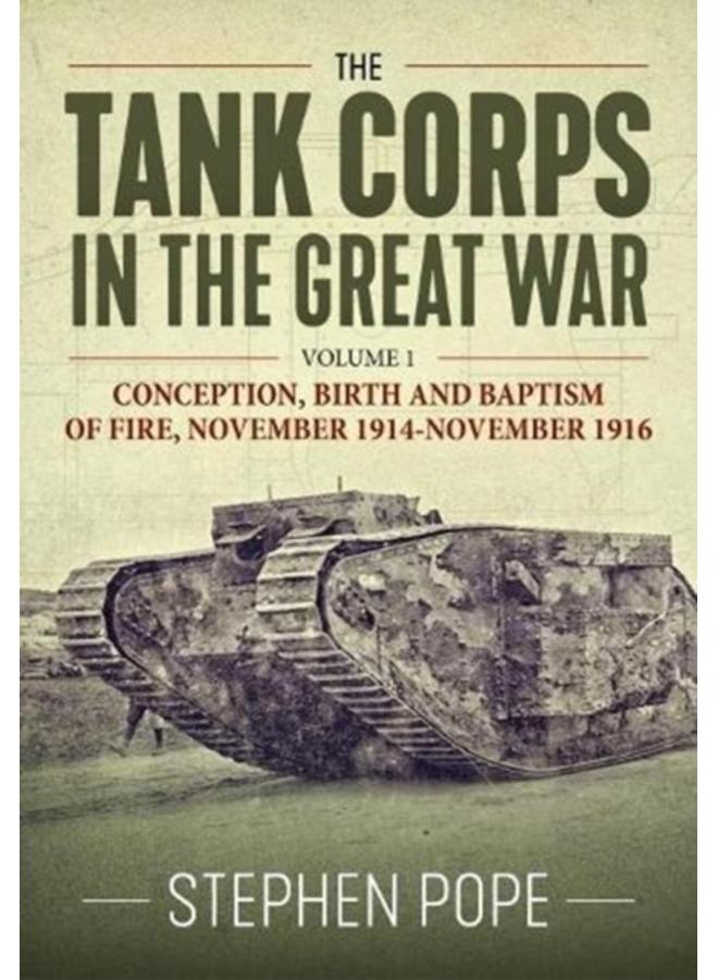 The Tank Corps in the Great War : Volume 1 - Conception, Birth and Baptism of Fire, November 1914 - November 1916 
