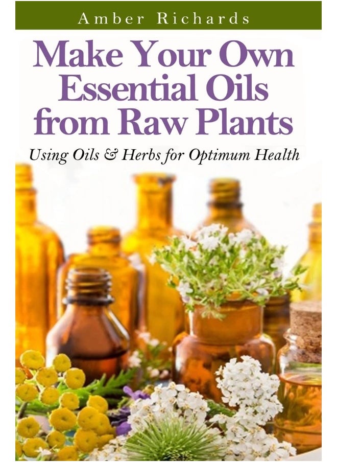Make Your Own Essential Oils from Raw Plants: Using Oils & Herbs for Optimum Health 