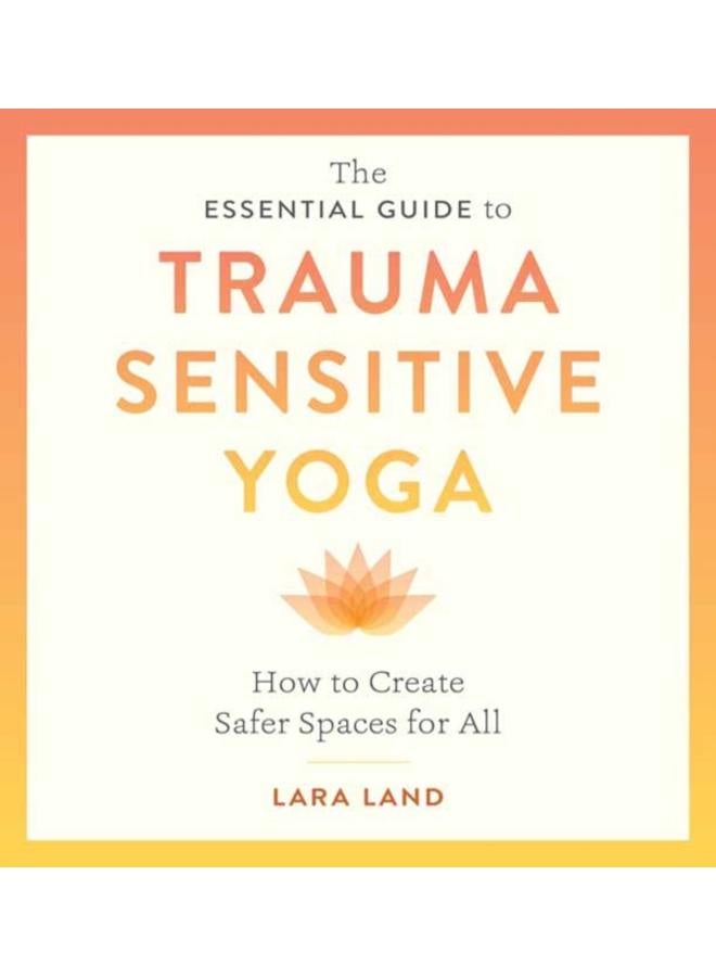 The Essential Guide to Trauma Sensitive Yoga : How to Create Safer Spaces for All 