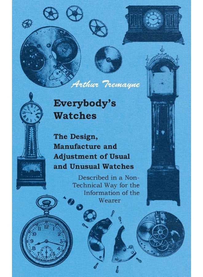 Everybody's Watches - The Design, Manufacture and Adjustment of Usual and Unusual Watches Described in a Non-Technical Way for the Information of the Wearer 