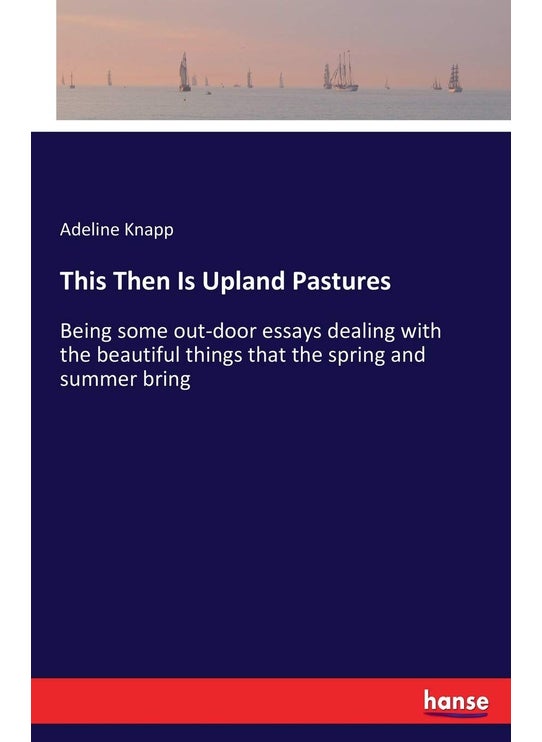 This Then Is Upland Pastures: Being some out-door essays dealing with the beautiful things that the spring and summer bring