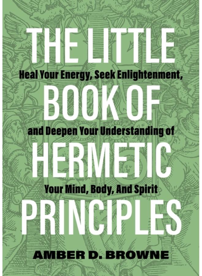 The Little Book Of Hermetic Principles : Heal Your Energy, Seek Enlightenment, and Deepen Your Understanding of Your Mind, Body, and Spirit 