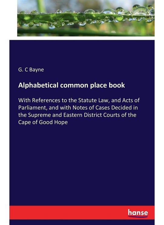 Alphabetical common place book: With References to the Statute Law, and Acts of Parliament, and with Notes of Cases Decided in the Supreme and Eastern District Courts of the Cape of Good Hope