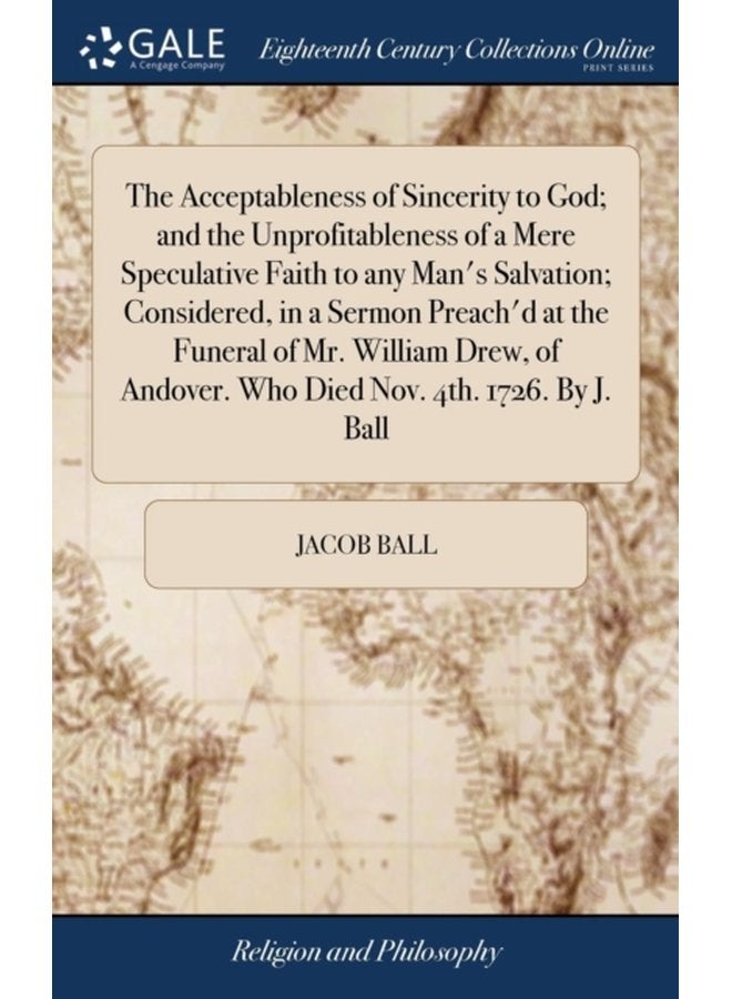 The Acceptableness of Sincerity to God and the Unprofitableness of a Mere Speculative Faith to any Man s Salvation Considered in a Sermon Preach d at the Funeral of Mr William Drew of Andover Wh - Hardback