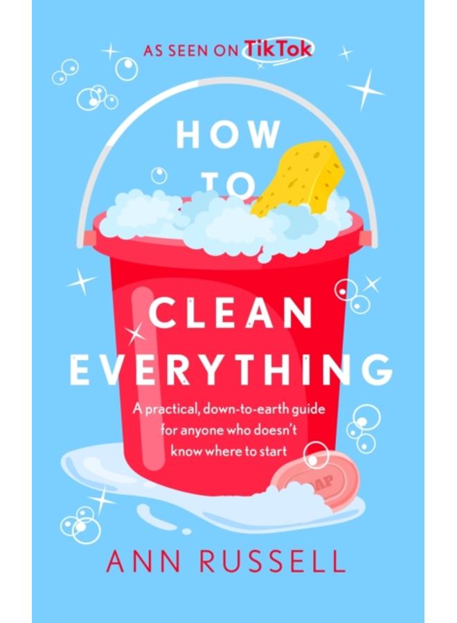 How to Clean Everything : A practical, down to earth guide for anyone who doesn't know where to start