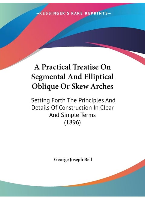 A Practical Treatise On Segmental And Elliptical Oblique Or Skew Arches: Setting Forth The Principles And Details Of Construction In Clear And Simple Terms (1896)