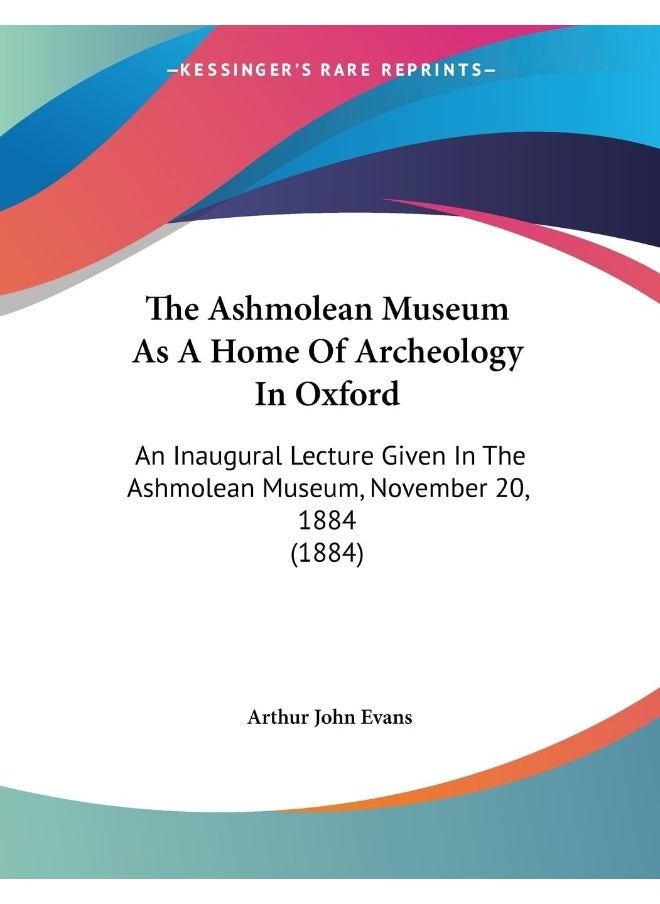 The Ashmolean Museum As A Home Of Archeology In Oxford: An Inaugural Lecture Given In The Ashmolean Museum, November 20, 1884 (1884) 
