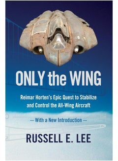 Only the Wing: Reimar Horten's Epic Quest to Stabilize and Control the All-Wing Aircraft - with a New Introduction 
