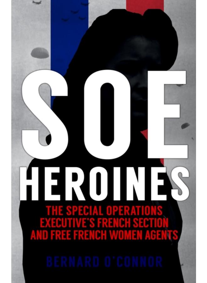 SOE Heroines : The Special Operations Executive's French Section and Free French Women Agents 