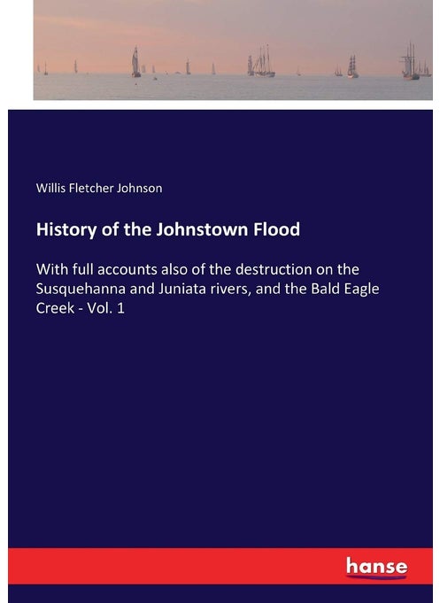 History of the Johnstown Flood: With full accounts also of the destruction on the Susquehanna and Juniata rivers, and the Bald Eagle Creek - Vol. 1