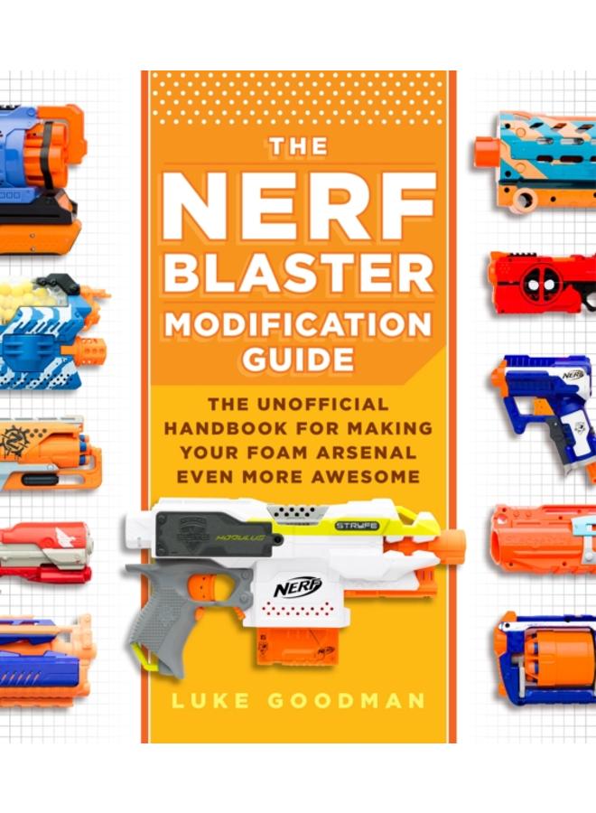 The Nerf Blaster Modification Guide : The Unofficial Handbook for Making Your Foam Arsenal Even More Awesome 