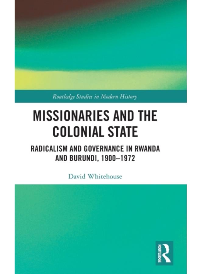 Missionaries and the Colonial State : Radicalism and Governance in Rwanda and Burundi, 1900-1972 