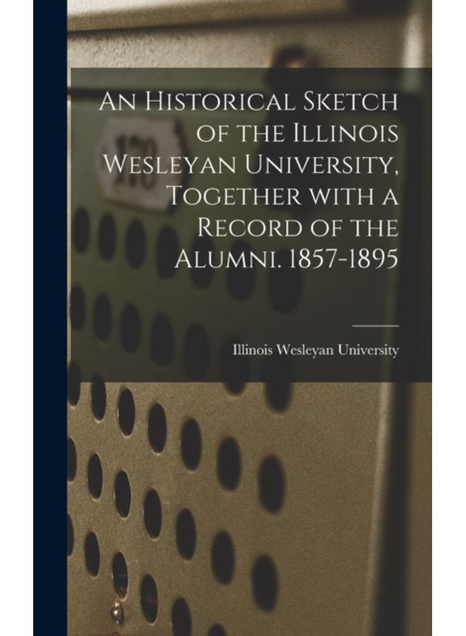 An Historical Sketch of the Illinois Wesleyan University Together With a Record of the Alumni 1857 1895 - Hardback