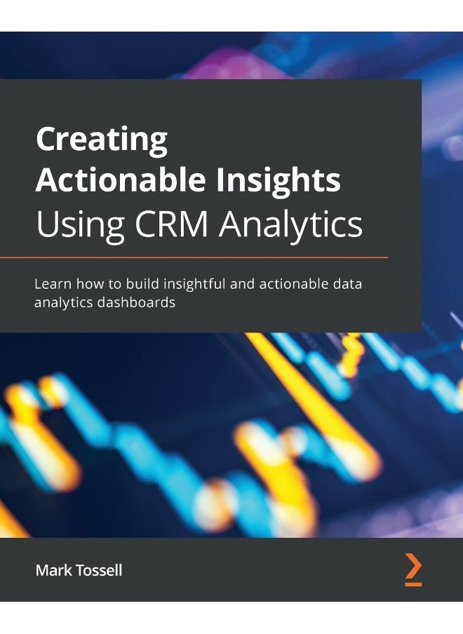 Creating Actionable Insights Using CRM Analytics: Learn how to build insightful and actionable data analytics dashboards 