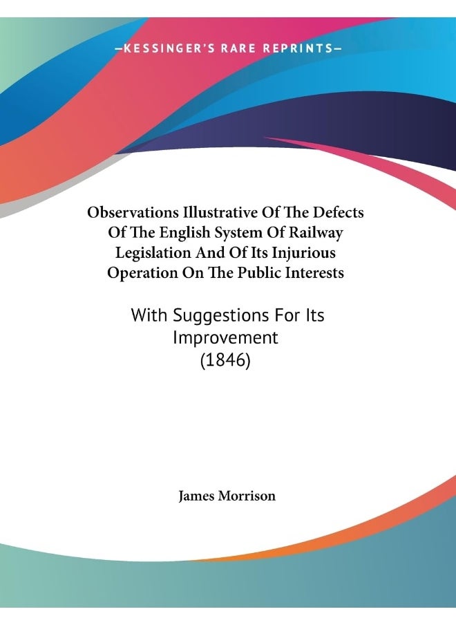 Observations Illustrative Of The Defects Of The English System Of Railway Legislation And Of Its Injurious Operation On The Public Interests: With Suggestions For Its Improvement (1846) 