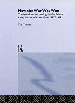 How The War Was Won Command And Technology In The British Army On The Western Front 19171918 