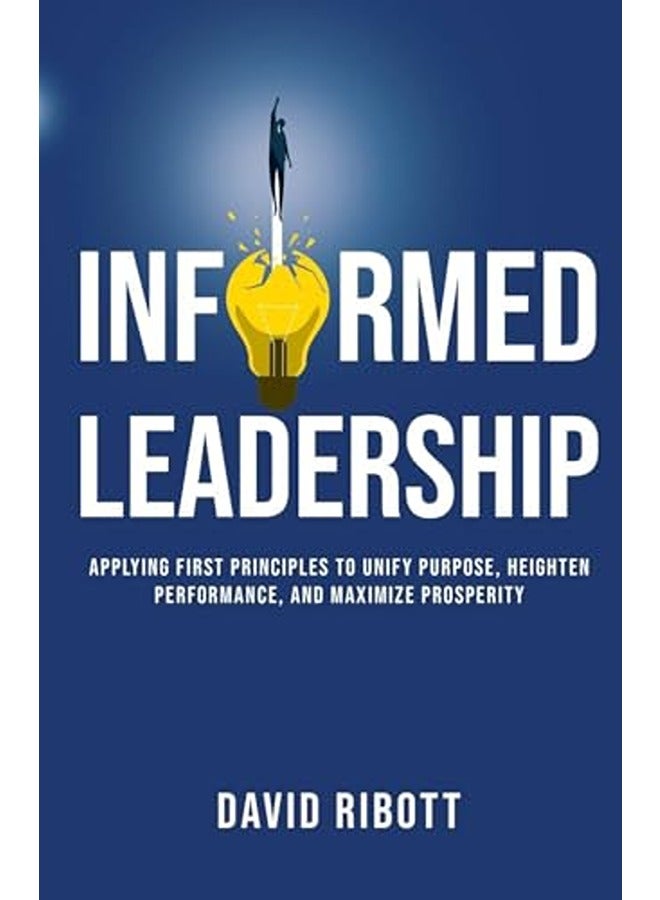 Informed Leadership: Applying First Principles To Unify Purpose, Heighten Performance, and Maximise