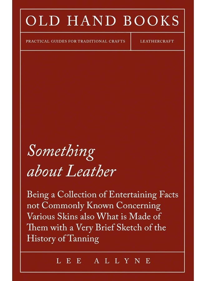 Something about Leather - Being a Collection of Entertaining Facts not Commonly Known Concerning Various Skins also what is made of them with a very brief Sketch of the History of Tanning 