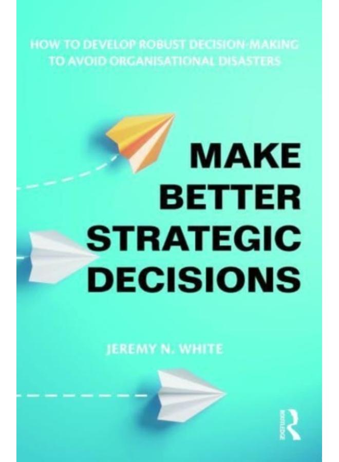 Make Better Strategic Decisions : How to Develop Robust Decision-making to Avoid Organisational Disasters 