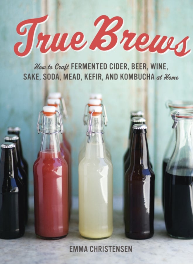True Brews : How to Craft Fermented Cider, Beer, Wine, Sake, Soda, Mead, Kefir, and Kombucha at Home