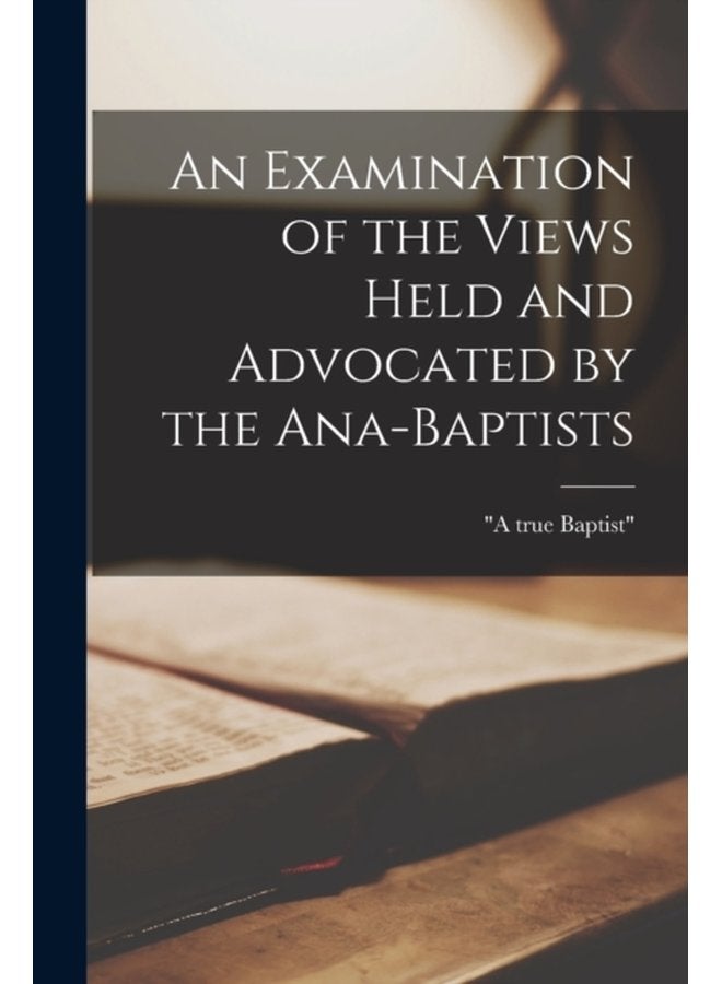 An Examination of the Views Held and Advocated by the Ana Baptists microform - Paperback