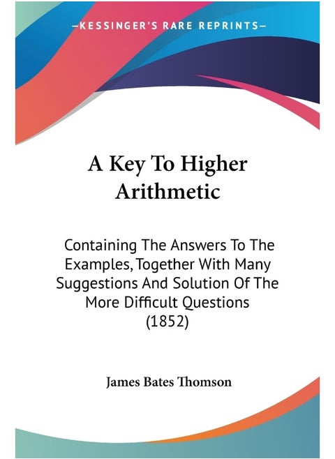 A Key To Higher Arithmetic: Containing The Answers To The Examples, Together With Many Suggestions And Solution Of The More Difficult Questions (1852)