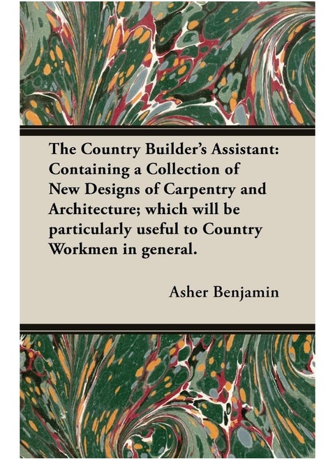 The Country Builder's Assistant: Containing a Collection of New Designs of Carpentry and Architecture; which will be particularly useful to Country Workmen in general.