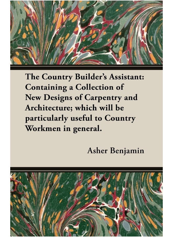 The Country Builder's Assistant: Containing a Collection of New Designs of Carpentry and Architecture; which will be particularly useful to Country Workmen in general. 
