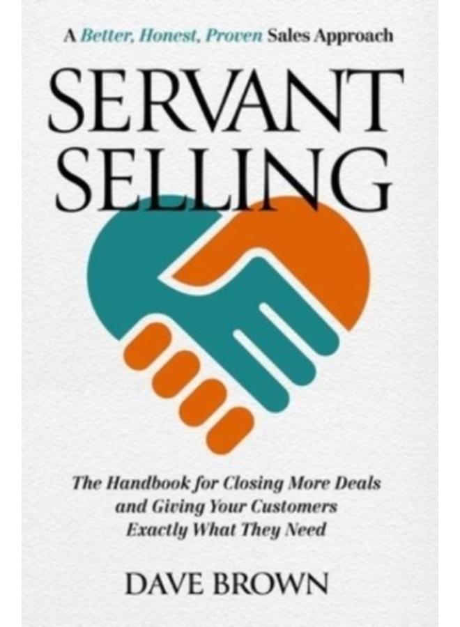 Servant Selling : The Handbook for Closing More Deals and Giving Your Customers Exactly What They Need 