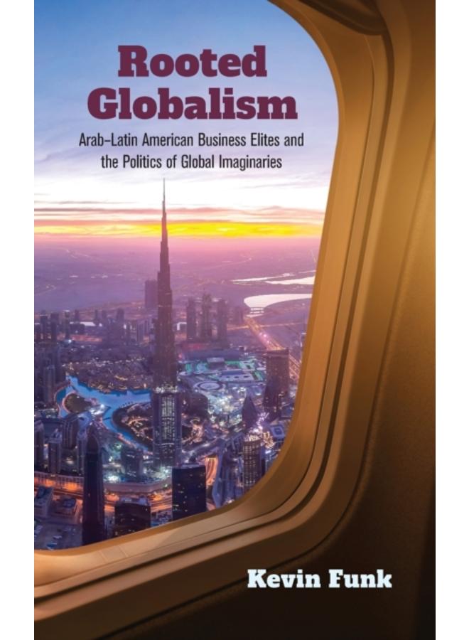 Rooted Globalism : Arab???Latin American Business Elites and the Politics of Global Imaginaries 