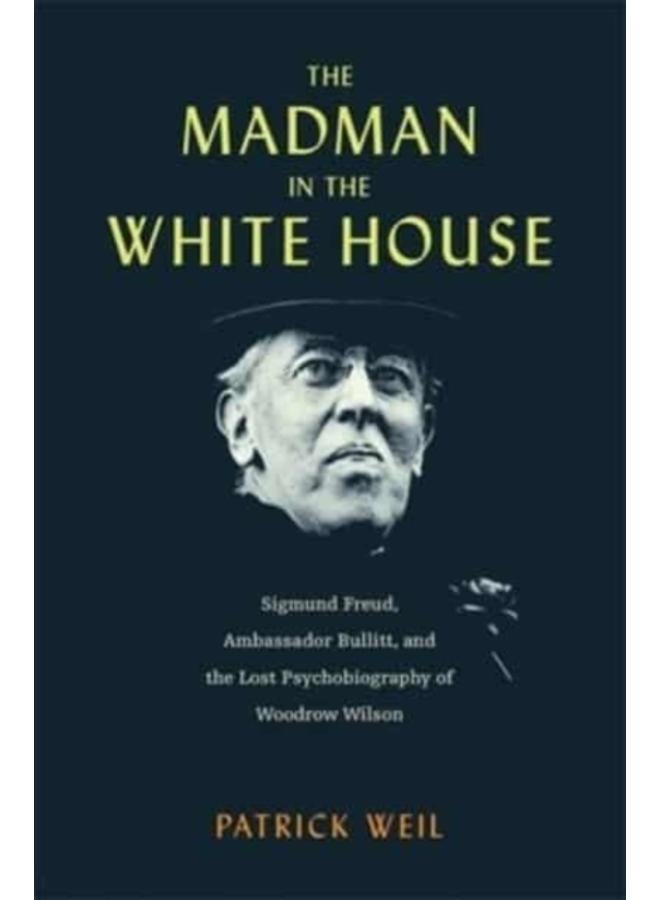 The Madman in the White House : Sigmund Freud, Ambassador Bullitt, and the Lost Psychobiography of Woodrow Wilson 
