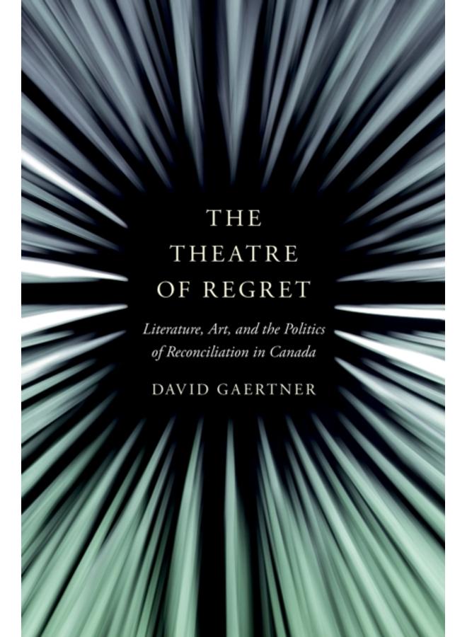 The Theatre of Regret : Literature, Art, and the Politics of Reconciliation in Canada